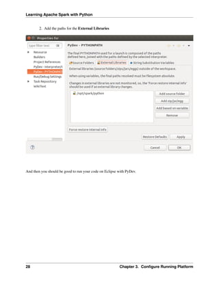 Learning Apache Spark with Python
2. Add the paths for the External Libraries
And then you should be good to run your code on Eclipse with PyDev.
28 Chapter 3. Configure Running Platform
 