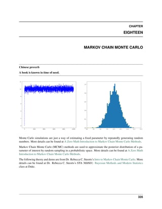 CHAPTER
EIGHTEEN
MARKOV CHAIN MONTE CARLO
Chinese proverb
A book is known in time of need.
Monte Carlo simulations are just a way of estimating a fixed parameter by repeatedly generating random
numbers. More details can be found at A Zero Math Introduction to Markov Chain Monte Carlo Methods.
Markov Chain Monte Carlo (MCMC) methods are used to approximate the posterior distribution of a pa-
rameter of interest by random sampling in a probabilistic space. More details can be found at A Zero Math
Introduction to Markov Chain Monte Carlo Methods.
The following theory and demo are from Dr. Rebecca C. Steorts’s Intro to Markov Chain Monte Carlo. More
details can be found at Dr. Rebecca C. Steorts’s STA 360/601: Bayesian Methods and Modern Statistics
class at Duke.
335
 