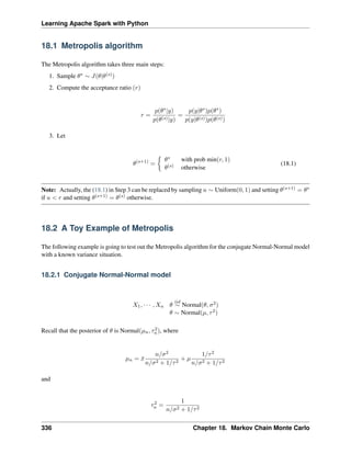 Learning Apache Spark with Python
18.1 Metropolis algorithm
The Metropolis algorithm takes three main steps:
1. Sample 𝜃* ∼ 𝐽(𝜃|𝜃(𝑠))
2. Compute the acceptance ratio (𝑟)
𝑟 =
𝑝(𝜃*|𝑦)
𝑝(𝜃(𝑠)|𝑦)
=
𝑝(𝑦|𝜃*)𝑝(𝜃*)
𝑝(𝑦|𝜃(𝑠))𝑝(𝜃(𝑠))
3. Let
𝜃(𝑠+1)
=
{︂
𝜃* with prob min(𝑟, 1)
𝜃(𝑠) otherwise
(18.1)
Note: Actually, the (18.1) in Step 3 can be replaced by sampling 𝑢 ∼ Uniform(0, 1) and setting 𝜃(𝑠+1) = 𝜃*
if 𝑢 < 𝑟 and setting 𝜃(𝑠+1) = 𝜃(𝑠) otherwise.
18.2 A Toy Example of Metropolis
The following example is going to test out the Metropolis algorithm for the conjugate Normal-Normal model
with a known variance situation.
18.2.1 Conjugate Normal-Normal model
𝑋1, · · · , 𝑋𝑛 𝜃
𝑖𝑖𝑑
∼ Normal(𝜃, 𝜎2)
𝜃 ∼ Normal(𝜇, 𝜏2)
Recall that the posterior of 𝜃 is Normal(𝜇𝑛, 𝜏2
𝑛), where
𝜇𝑛 = ¯
𝑥
𝑛/𝜎2
𝑛/𝜎2 + 1/𝜏2
+ 𝜇
1/𝜏2
𝑛/𝜎2 + 1/𝜏2
and
𝜏2
𝑛 =
1
𝑛/𝜎2 + 1/𝜏2
336 Chapter 18. Markov Chain Monte Carlo
 