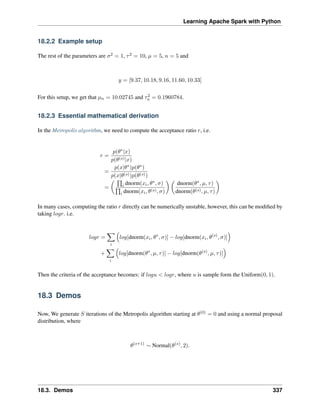 Learning Apache Spark with Python
18.2.2 Example setup
The rest of the parameters are 𝜎2 = 1, 𝜏2 = 10, 𝜇 = 5, 𝑛 = 5 and
𝑦 = [9.37, 10.18, 9.16, 11.60, 10.33]
For this setup, we get that 𝜇𝑛 = 10.02745 and 𝜏2
𝑛 = 0.1960784.
18.2.3 Essential mathematical derivation
In the Metropolis algorithm, we need to compute the acceptance ratio 𝑟, i.e.
𝑟 =
𝑝(𝜃*|𝑥)
𝑝(𝜃(𝑠)|𝑥)
=
𝑝(𝑥|𝜃*)𝑝(𝜃*)
𝑝(𝑥|𝜃(𝑠))𝑝(𝜃(𝑠))
=
(︂ ∏︀
𝑖 dnorm(𝑥𝑖, 𝜃*, 𝜎)
∏︀
𝑖 dnorm(𝑥𝑖, 𝜃(𝑠), 𝜎)
)︂ (︂
dnorm(𝜃*, 𝜇, 𝜏)
dnorm(𝜃(𝑠), 𝜇, 𝜏)
)︂
In many cases, computing the ratio 𝑟 directly can be numerically unstable, however, this can be modified by
taking 𝑙𝑜𝑔𝑟. i.e.
𝑙𝑜𝑔𝑟 =
∑︁
𝑖
(︁
𝑙𝑜𝑔[dnorm(𝑥𝑖, 𝜃*
, 𝜎)] − 𝑙𝑜𝑔[dnorm(𝑥𝑖, 𝜃(𝑠)
, 𝜎)]
)︁
+
∑︁
𝑖
(︁
𝑙𝑜𝑔[dnorm(𝜃*
, 𝜇, 𝜏)] − 𝑙𝑜𝑔[dnorm(𝜃(𝑠)
, 𝜇, 𝜏)]
)︁
Then the criteria of the acceptance becomes: if 𝑙𝑜𝑔𝑢 < 𝑙𝑜𝑔𝑟, where 𝑢 is sample form the Uniform(0, 1).
18.3 Demos
Now, We generate 𝑆 iterations of the Metropolis algorithm starting at 𝜃(0) = 0 and using a normal proposal
distribution, where
𝜃(𝑠+1)
∼ Normal(𝜃(𝑠)
, 2).
18.3. Demos 337
 