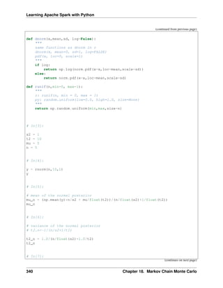 Learning Apache Spark with Python
(continued from previous page)
def dnorm(x,mean,sd, log=False):
"""
same functions as dnorm in r
dnorm(x, mean=0, sd=1, log=FALSE)
pdf(x, loc=0, scale=1)
"""
if log:
return np.log(norm.pdf(x=x,loc=mean,scale=sd))
else:
return norm.pdf(x=x,loc=mean,scale=sd)
def runif(n,min=0, max=1):
"""
r: runif(n, min = 0, max = 1)
py: random.uniform(low=0.0, high=1.0, size=None)
"""
return np.random.uniform(min,max,size=n)
# In[3]:
s2 = 1
t2 = 10
mu = 5
n = 5
# In[4]:
y = rnorm(n,10,1)
y
# In[5]:
# mean of the normal posterior
mu_n = (np.mean(y)*n/s2 + mu/float(t2))/(n/float(s2)+1/float(t2))
mu_n
# In[6]:
# variance of the normal posterior
# t2.n<-1/(n/s2+1/t2)
t2_n = 1.0/(n/float(s2)+1.0/t2)
t2_n
# In[7]:
(continues on next page)
340 Chapter 18. Markov Chain Monte Carlo
 