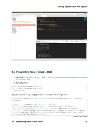 Learning Apache Spark with Python
3.5 PySparkling Water: Spark + H2O
1. Download Sparkling Water from: https://s3.amazonaws.com/h2o-release/sparkling-water/
rel-2.4/5/index.html
2. Test PySparking
unzip sparkling-water-2.4.5.zip
cd ~/sparkling-water-2.4.5/bin
./pysparkling
If you have a correct setup for PySpark, then you will get the following results:
Using Spark defined in the SPARK_HOME=/Users/dt216661/spark environmental
˓
→property
Python 3.7.1 (default, Dec 14 2018, 13:28:58)
[GCC 4.2.1 Compatible Apple LLVM 6.0 (clang-600.0.57)] on darwin
Type "help", "copyright", "credits" or "license" for more information.
2019-02-15 14:08:30 WARN NativeCodeLoader:62 - Unable to load native-hadoop
˓
→library for your platform... using builtin-java classes where applicable
Setting default log level to "WARN".
(continues on next page)
3.5. PySparkling Water: Spark + H2O 29
 