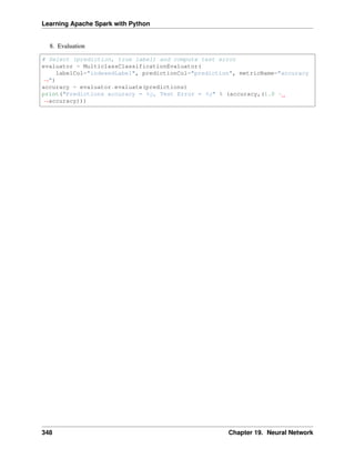 Learning Apache Spark with Python
8. Evaluation
# Select (prediction, true label) and compute test error
evaluator = MulticlassClassificationEvaluator(
labelCol="indexedLabel", predictionCol="prediction", metricName="accuracy
˓
→")
accuracy = evaluator.evaluate(predictions)
print("Predictions accuracy = %g, Test Error = %g" % (accuracy,(1.0 -
˓
→accuracy)))
348 Chapter 19. Neural Network
 