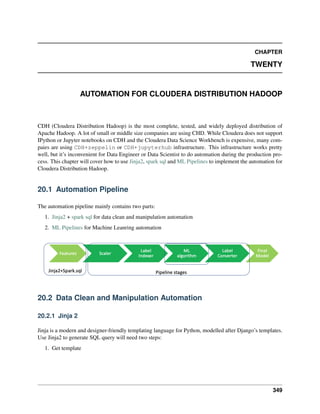 CHAPTER
TWENTY
AUTOMATION FOR CLOUDERA DISTRIBUTION HADOOP
CDH (Cloudera Distribution Hadoop) is the most complete, tested, and widely deployed distribution of
Apache Hadoop. A lot of small or middle size companies are using CHD. While Cloudera does not support
IPython or Jupyter notebooks on CDH and the Cloudera Data Science Workbench is expensive, many com-
paies are using CDH+zeppelin or CDH+jupyterhub infrastructure. This infrastructure works pretty
well, but it’s inconvenient for Data Engineer or Data Scientist to do automation during the production pro-
cess. This chapter will cover how to use Jinja2, spark sql and ML Pipelines to implement the automation for
Cloudera Distribution Hadoop.
20.1 Automation Pipeline
The automation pipeline mainly contains two parts:
1. Jinja2 + spark sql for data clean and manipulation automation
2. ML Pipelines for Machine Leanring automation
20.2 Data Clean and Manipulation Automation
20.2.1 Jinja 2
Jinja is a modern and designer-friendly templating language for Python, modelled after Django’s templates.
Use Jinja2 to generate SQL query will need two steps:
1. Get template
349
 