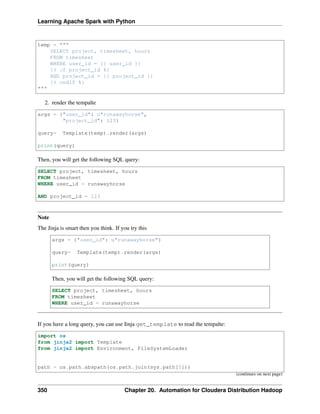 Learning Apache Spark with Python
temp = """
SELECT project, timesheet, hours
FROM timesheet
WHERE user_id = {{ user_id }}
{% if project_id %}
AND project_id = {{ project_id }}
{% endif %}
"""
2. render the tempalte
args = {"user_id": u"runawayhorse",
"project_id": 123}
query= Template(temp).render(args)
print(query)
Then, you will get the following SQL query:
SELECT project, timesheet, hours
FROM timesheet
WHERE user_id = runawayhorse
AND project_id = 123
Note
The Jinja is smart then you think. If you try this
args = {"user_id": u"runawayhorse"}
query= Template(temp).render(args)
print(query)
Then, you will get the following SQL query:
SELECT project, timesheet, hours
FROM timesheet
WHERE user_id = runawayhorse
If you have a long query, you can use Iinja get_template to read the tempalte:
import os
from jinja2 import Template
from jinja2 import Environment, FileSystemLoader
path = os.path.abspath(os.path.join(sys.path[0]))
(continues on next page)
350 Chapter 20. Automation for Cloudera Distribution Hadoop
 