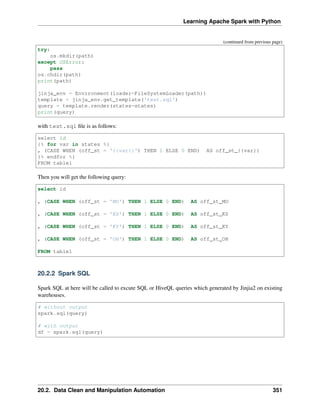 Learning Apache Spark with Python
(continued from previous page)
try:
os.mkdir(path)
except OSError:
pass
os.chdir(path)
print(path)
jinja_env = Environment(loader=FileSystemLoader(path))
template = jinja_env.get_template('test.sql')
query = template.render(states=states)
print(query)
with test.sql file is as follows:
select id
{% for var in states %}
, (CASE WHEN (off_st = '{{var}}') THEN 1 ELSE 0 END) AS off_st_{{var}}
{% endfor %}
FROM table1
Then you will get the following query:
select id
, (CASE WHEN (off_st = 'MO') THEN 1 ELSE 0 END) AS off_st_MO
, (CASE WHEN (off_st = 'KS') THEN 1 ELSE 0 END) AS off_st_KS
, (CASE WHEN (off_st = 'KY') THEN 1 ELSE 0 END) AS off_st_KY
, (CASE WHEN (off_st = 'OH') THEN 1 ELSE 0 END) AS off_st_OH
FROM table1
20.2.2 Spark SQL
Spark SQL at here will be called to excute SQL or HiveQL queries which generated by Jinjia2 on existing
warehouses.
# without output
spark.sql(query)
# with output
df = spark.sql(query)
20.2. Data Clean and Manipulation Automation 351
 