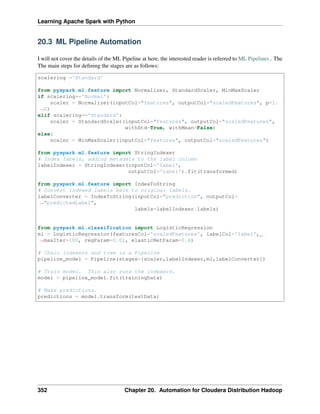 Learning Apache Spark with Python
20.3 ML Pipeline Automation
I will not cover the details of the ML Pipeline at here, the interested reader is referred to ML Pipelines . The
The main steps for defining the stages are as follows:
scalering ='Standard'
from pyspark.ml.feature import Normalizer, StandardScaler, MinMaxScaler
if scalering=='Normal':
scaler = Normalizer(inputCol="features", outputCol="scaledFeatures", p=1.
˓
→0)
elif scalering=='Standard':
scaler = StandardScaler(inputCol="features", outputCol="scaledFeatures",
withStd=True, withMean=False)
else:
scaler = MinMaxScaler(inputCol="features", outputCol="scaledFeatures")
from pyspark.ml.feature import StringIndexer
# Index labels, adding metadata to the label column
labelIndexer = StringIndexer(inputCol='label',
outputCol='label').fit(transformed)
from pyspark.ml.feature import IndexToString
# Convert indexed labels back to original labels.
labelConverter = IndexToString(inputCol="prediction", outputCol=
˓
→"predictedLabel",
labels=labelIndexer.labels)
from pyspark.ml.classification import LogisticRegression
ml = LogisticRegression(featuresCol='scaledFeatures', labelCol='label',
˓
→maxIter=100, regParam=0.01, elasticNetParam=0.6)
# Chain indexers and tree in a Pipeline
pipeline_model = Pipeline(stages=[scaler,labelIndexer,ml,labelConverter])
# Train model. This also runs the indexers.
model = pipeline_model.fit(trainingData)
# Make predictions.
predictions = model.transform(testData)
352 Chapter 20. Automation for Cloudera Distribution Hadoop
 