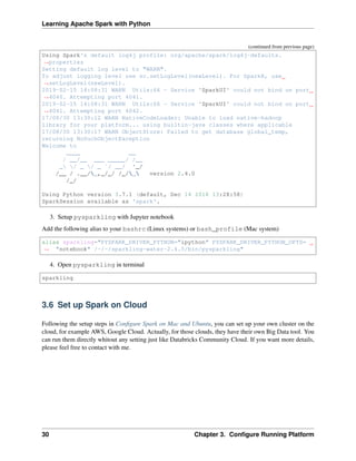 Learning Apache Spark with Python
(continued from previous page)
Using Spark's default log4j profile: org/apache/spark/log4j-defaults.
˓
→properties
Setting default log level to "WARN".
To adjust logging level use sc.setLogLevel(newLevel). For SparkR, use
˓
→setLogLevel(newLevel).
2019-02-15 14:08:31 WARN Utils:66 - Service 'SparkUI' could not bind on port
˓
→4040. Attempting port 4041.
2019-02-15 14:08:31 WARN Utils:66 - Service 'SparkUI' could not bind on port
˓
→4041. Attempting port 4042.
17/08/30 13:30:12 WARN NativeCodeLoader: Unable to load native-hadoop
library for your platform... using builtin-java classes where applicable
17/08/30 13:30:17 WARN ObjectStore: Failed to get database global_temp,
returning NoSuchObjectException
Welcome to
____ __
/ __/__ ___ _____/ /__
_ / _ / _ `/ __/ '_/
/__ / .__/_,_/_/ /_/_ version 2.4.0
/_/
Using Python version 3.7.1 (default, Dec 14 2018 13:28:58)
SparkSession available as 'spark'.
3. Setup pysparkling with Jupyter notebook
Add the following alias to your bashrc (Linux systems) or bash_profile (Mac system)
alias sparkling="PYSPARK_DRIVER_PYTHON="ipython" PYSPARK_DRIVER_PYTHON_OPTS=
˓
→ "notebook" /~/~/sparkling-water-2.4.5/bin/pysparkling"
4. Open pysparkling in terminal
sparkling
3.6 Set up Spark on Cloud
Following the setup steps in Configure Spark on Mac and Ubuntu, you can set up your own cluster on the
cloud, for example AWS, Google Cloud. Actually, for those clouds, they have their own Big Data tool. You
can run them directly whitout any setting just like Databricks Community Cloud. If you want more details,
please feel free to contact with me.
30 Chapter 3. Configure Running Platform
 