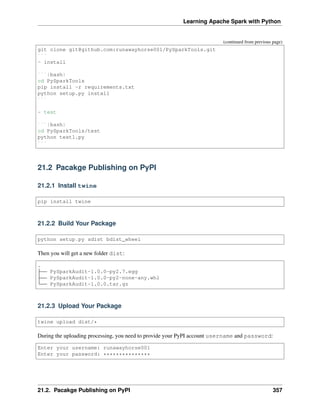 Learning Apache Spark with Python
(continued from previous page)
git clone git@github.com:runawayhorse001/PySparkTools.git
```
- install
```{bash}
cd PySparkTools
pip install -r requirements.txt
python setup.py install
```
- test
```{bash}
cd PySparkTools/test
python test1.py
```
21.2 Pacakge Publishing on PyPI
21.2.1 Install twine
pip install twine
21.2.2 Build Your Package
python setup.py sdist bdist_wheel
Then you will get a new folder dist:
.
PySparkAudit-1.0.0-py2.7.egg
PySparkAudit-1.0.0-py2-none-any.whl
PySparkAudit-1.0.0.tar.gz
21.2.3 Upload Your Package
twine upload dist/*
During the uploading processing, you need to provide your PyPI account username and password:
Enter your username: runawayhorse001
Enter your password: ***************
21.2. Pacakge Publishing on PyPI 357
 