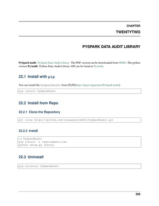 CHAPTER
TWENTYTWO
PYSPARK DATA AUDIT LIBRARY
PySparkAudit: PySpark Data Audit Library. The PDF version can be downloaded from HERE. The python
version PyAudit: Python Data Audit Library API can be found at PyAudit.
22.1 Install with pip
You can install the PySparkAudit from [PyPI](https://pypi.org/project/PySparkAudit):
pip install PySparkAudit
22.2 Install from Repo
22.2.1 Clone the Repository
git clone https://github.com/runawayhorse001/PySparkAudit.git
22.2.2 Install
cd PySparkAudit
pip install -r requirements.txt
python setup.py install
22.3 Uninstall
pip uninstall PySparkAudit
359
 