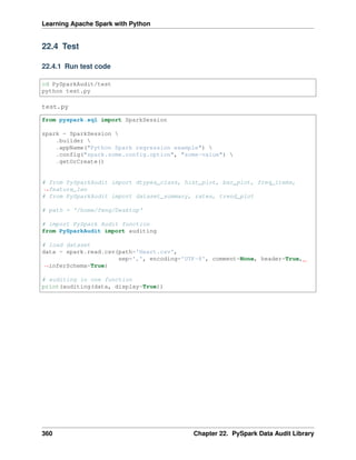 Learning Apache Spark with Python
22.4 Test
22.4.1 Run test code
cd PySparkAudit/test
python test.py
test.py
from pyspark.sql import SparkSession
spark = SparkSession 
.builder 
.appName("Python Spark regression example") 
.config("spark.some.config.option", "some-value") 
.getOrCreate()
# from PySparkAudit import dtypes_class, hist_plot, bar_plot, freq_items,
˓
→feature_len
# from PySparkAudit import dataset_summary, rates, trend_plot
# path = '/home/feng/Desktop'
# import PySpark Audit function
from PySparkAudit import auditing
# load dataset
data = spark.read.csv(path='Heart.csv',
sep=',', encoding='UTF-8', comment=None, header=True,
˓
→inferSchema=True)
# auditing in one function
print(auditing(data, display=True))
360 Chapter 22. PySpark Data Audit Library
 