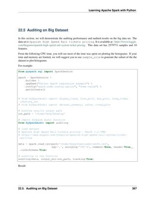 Learning Apache Spark with Python
22.5 Auditing on Big Dataset
In this section, we will demonstrate the auditing performance and audited results on the big data set. The
data set is Spanish High Speed Rail tickets pricing. It is available at : https://www.kaggle.
com/thegurus/spanish-high-speed-rail-system-ticket-pricing. This data set has 2579771 samples and 10
features.
From the following CPU time, you will see most of the time was spent on plotting the histograms. If your
time and memory are limited, we will suggest you to use sample_size to generate the subset of the the
dataset to plot histograms.
For example:
from pyspark.sql import SparkSession
spark = SparkSession 
.builder 
.appName("Python Spark regression example") 
.config("spark.some.config.option", "some-value") 
.getOrCreate()
# from PySparkAudit import dtypes_class, hist_plot, bar_plot, freq_items,
˓
→feature_len
# from PySparkAudit import dataset_summary, rates, trend_plot
# Audited results output path
out_path = '/home/feng/Desktop'
# import PySpark Audit function
from PySparkAudit import auditing
# load dataset
# Spanish High Speed Rail tickets pricing - Renfe (~2.58M)
# https://www.kaggle.com/thegurus/spanish-high-speed-rail-system-ticket-
˓
→pricing
data = spark.read.csv(path='/home/feng/Downloads/renfe.csv',
sep=',', encoding='UTF-8', comment=None, header=True,
˓
→inferSchema=True)
# auditing in one function
auditing(data, output_dir=out_path, tracking=True)
Result:
22.5. Auditing on Big Dataset 367
 