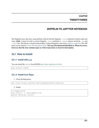 CHAPTER
TWENTYTHREE
ZEPPELIN TO JUPYTER NOTEBOOK
The Zeppelin users may have same problem with me that the Zeppelin .json notebook is hard to open and
read. ze2nb: A piece of code to convert Zeppelin .json notebook to .ipynb Jupyter notebook, .py and
.html file. This library is based on Ryan Blue’s Jupyter/Zeppelin conversion: [jupyter-zeppelin]. The API
book can be found at ze2nb API or [zeppelin2nb]. You may download and distribute it. Please be aware,
however, that the note contains typos as well as inaccurate or incorrect description.
23.1 How to Install
23.1.1 Install with pip
You can install the ze2nb from [PyPI](https://pypi.org/project/ze2nb):
pip install ze2nb
23.1.2 Install from Repo
1. Clone the Repository
git clone https://github.com/runawayhorse001/ze2nb.git
2. Install
cd zeppelin2nb
pip install -r requirements.txt
python setup.py install
371
 