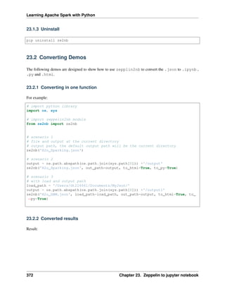 Learning Apache Spark with Python
23.1.3 Uninstall
pip uninstall ze2nb
23.2 Converting Demos
The following demos are designed to show how to use zepplin2nb to convert the .json to .ipynb ,
.py and .html.
23.2.1 Converting in one function
For example:
# import python library
import os, sys
# import zeppelin2nb module
from ze2nb import ze2nb
# scenario 1
# file and output at the current directory
# output path, the default output path will be the current directory
ze2nb('H2o_Sparking.json')
# scenario 2
output = os.path.abspath(os.path.join(sys.path[0])) +'/output'
ze2nb('H2o_Sparking.json', out_path=output, to_html=True, to_py=True)
# scenario 3
# with load and output path
load_path = '/Users/dt216661/Documents/MyJson/'
output = os.path.abspath(os.path.join(sys.path[0])) +'/output1'
ze2nb('H2o_GBM.json', load_path=load_path, out_path=output, to_html=True, to_
˓
→py=True)
23.2.2 Converted results
Result:
372 Chapter 23. Zeppelin to jupyter notebook
 