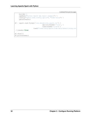 Learning Apache Spark with Python
(continued from previous page)
.builder 
.appName("Python Spark SQL basic example") 
.config("spark.some.config.option", "some-value") 
.getOrCreate()
df = spark.read.format('com.databricks.spark.csv').
options(header='true', 
inferschema='true').
load("/home/feng/Spark/Code/data/Advertising.csv
˓
→",header=True)
df.show(5)
df.printSchema()
32 Chapter 3. Configure Running Platform
 