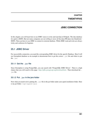 CHAPTER
TWENTYFIVE
JDBC CONNECTION
In this chapter, you will learn how to use JDBC source to write and read data in PySpark. The idea database
for spark is HDFS. But not many companies are not willing to move all the data (PII data) into Databricks’
HDFS. Then you have to use JDBC to connect to external database. While JDBC read and write are always
tricky and confusion for beginner.
25.1 JDBC Driver
For successfully connection, you need the corresponding JDBC driver for the specify Database. Here I will
use Greenplum database as an example to demonstrate how to get the correct .jar file and where to put
the .jar.
25.1.1 Get the .jar file
Since Greenplum is using PostgreSQL, you can search with ‘PostgreSQL JDBC Driver’. There is a high
chance that you will reach to this page: https://jdbc.postgresql.org/download.html. Then download the .
jar file.
25.1.2 Put .jar in the jars folder
Now what you need to do is putting the .jar file in the jar folder under your spark installation folder. Here
is my jar folder: /opt/spark/jars
381
 