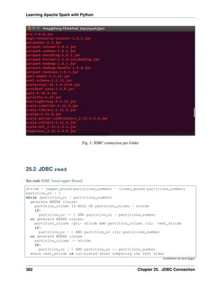 Learning Apache Spark with Python
Fig. 1: JDBC connection jars folder
25.2 JDBC read
See code JDBC lower-upper Bound
stride = (upper_bound/partitions_number) - (lower_bound/partitions_number)
partition_nr = 0
while (partition_nr < partitions_number)
generate WHERE clause:
partition_column IS NULL OR partition_column < stride
if:
partition_nr == 0 AND partition_nr < partitions_number
or generate WHERE clause:
partition_column >= stride AND partition_column < next_stride
if:
partition_nr < 0 AND partition_nr < partitions_number
or generate WHERE clause
partition_column >= stride
if:
partition_nr > 0 AND partition_nr == partitions_number
where next_stride is calculated after computing the left sideo
(continues on next page)
382 Chapter 25. JDBC Connection
 