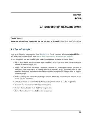 CHAPTER
FOUR
AN INTRODUCTION TO APACHE SPARK
Chinese proverb
Know yourself and know your enemy, and you will never be defeated – idiom, from Sunzi’s Art of War
4.1 Core Concepts
Most of the following content comes from [Kirillov2016]. So the copyright belongs to Anton Kirillov. I
will refer you to get more details from Apache Spark core concepts, architecture and internals.
Before diving deep into how Apache Spark works, lets understand the jargon of Apache Spark
• Job: A piece of code which reads some input from HDFS or local, performs some computation on the
data and writes some output data.
• Stages: Jobs are divided into stages. Stages are classified as a Map or reduce stages (Its easier to
understand if you have worked on Hadoop and want to correlate). Stages are divided based on com-
putational boundaries, all computations (operators) cannot be Updated in a single Stage. It happens
over many stages.
• Tasks: Each stage has some tasks, one task per partition. One task is executed on one partition of data
on one executor (machine).
• DAG: DAG stands for Directed Acyclic Graph, in the present context its a DAG of operators.
• Executor: The process responsible for executing a task.
• Master: The machine on which the Driver program runs
• Slave: The machine on which the Executor program runs
33
 