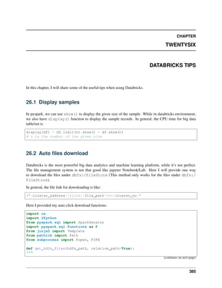 CHAPTER
TWENTYSIX
DATABRICKS TIPS
In this chapter, I will share some of the useful tips when using Databricks.
26.1 Display samples
In pyspark, we can use show() to display the given size of the sample. While in databricks environment,
we also have display() function to display the sample records. In general, the CPU time for big data
table/set is
display(df) < df.limit(n).show() < df.show(n)
# n is the number of the given size
26.2 Auto files download
Databricks is the most powerful big data analytics and machine learning platform, while it’s not perfect.
The file management system is not that good like jupyter Notebook/Lab. Here I will provide one way
to download the files under dbfs:/FileStore (This method only works for the files under dbfs:/
FileStore).
In general, the file link for downloading is like:
f"{cluster_address}/files/{file_path}?o={cluster_no}"
Here I provided my auto click download functions:
import os
import IPython
from pyspark.sql import SparkSession
import pyspark.sql.functions as F
from jinja2 import Template
from pathlib import Path
from subprocess import Popen, PIPE
def get_hdfs_files(hdfs_path, relative_path=True):
"""
(continues on next page)
385
 