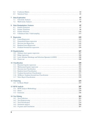6.4 Confusion Matrix . . . . . . . . . . . . . . . . . . . . . . . . . . . . . . . . . . . . . . . . 64
6.5 Statistical Tests . . . . . . . . . . . . . . . . . . . . . . . . . . . . . . . . . . . . . . . . . 65
7 Data Exploration 67
7.1 Univariate Analysis . . . . . . . . . . . . . . . . . . . . . . . . . . . . . . . . . . . . . . 67
7.2 Multivariate Analysis . . . . . . . . . . . . . . . . . . . . . . . . . . . . . . . . . . . . . . 80
8 Data Manipulation: Features 87
8.1 Feature Extraction . . . . . . . . . . . . . . . . . . . . . . . . . . . . . . . . . . . . . . . 87
8.2 Feature Transform . . . . . . . . . . . . . . . . . . . . . . . . . . . . . . . . . . . . . . . 96
8.3 Feature Selection . . . . . . . . . . . . . . . . . . . . . . . . . . . . . . . . . . . . . . . . 116
8.4 Unbalanced data: Undersampling . . . . . . . . . . . . . . . . . . . . . . . . . . . . . . . 117
9 Regression 119
9.1 Linear Regression . . . . . . . . . . . . . . . . . . . . . . . . . . . . . . . . . . . . . . . 119
9.2 Generalized linear regression . . . . . . . . . . . . . . . . . . . . . . . . . . . . . . . . . 133
9.3 Decision tree Regression . . . . . . . . . . . . . . . . . . . . . . . . . . . . . . . . . . . . 142
9.4 Random Forest Regression . . . . . . . . . . . . . . . . . . . . . . . . . . . . . . . . . . . 151
9.5 Gradient-boosted tree regression . . . . . . . . . . . . . . . . . . . . . . . . . . . . . . . . 159
10 Regularization 167
10.1 Ordinary least squares regression . . . . . . . . . . . . . . . . . . . . . . . . . . . . . . . 167
10.2 Ridge regression . . . . . . . . . . . . . . . . . . . . . . . . . . . . . . . . . . . . . . . . 168
10.3 Least Absolute Shrinkage and Selection Operator (LASSO) . . . . . . . . . . . . . . . . . 168
10.4 Elastic net . . . . . . . . . . . . . . . . . . . . . . . . . . . . . . . . . . . . . . . . . . . 168
11 Classification 169
11.1 Binomial logistic regression . . . . . . . . . . . . . . . . . . . . . . . . . . . . . . . . . . 169
11.2 Multinomial logistic regression . . . . . . . . . . . . . . . . . . . . . . . . . . . . . . . . 181
11.3 Decision tree Classification . . . . . . . . . . . . . . . . . . . . . . . . . . . . . . . . . . 194
11.4 Random forest Classification . . . . . . . . . . . . . . . . . . . . . . . . . . . . . . . . . . 206
11.5 Gradient-boosted tree Classification . . . . . . . . . . . . . . . . . . . . . . . . . . . . . . 217
11.6 XGBoost: Gradient-boosted tree Classification . . . . . . . . . . . . . . . . . . . . . . . . 218
11.7 Naive Bayes Classification . . . . . . . . . . . . . . . . . . . . . . . . . . . . . . . . . . . 219
12 Clustering 233
12.1 K-Means Model . . . . . . . . . . . . . . . . . . . . . . . . . . . . . . . . . . . . . . . . 233
13 RFM Analysis 247
13.1 RFM Analysis Methodology . . . . . . . . . . . . . . . . . . . . . . . . . . . . . . . . . . 248
13.2 Demo . . . . . . . . . . . . . . . . . . . . . . . . . . . . . . . . . . . . . . . . . . . . . . 250
13.3 Extension . . . . . . . . . . . . . . . . . . . . . . . . . . . . . . . . . . . . . . . . . . . . 256
14 Text Mining 263
14.1 Text Collection . . . . . . . . . . . . . . . . . . . . . . . . . . . . . . . . . . . . . . . . . 263
14.2 Text Preprocessing . . . . . . . . . . . . . . . . . . . . . . . . . . . . . . . . . . . . . . . 271
14.3 Text Classification . . . . . . . . . . . . . . . . . . . . . . . . . . . . . . . . . . . . . . . 274
14.4 Sentiment analysis . . . . . . . . . . . . . . . . . . . . . . . . . . . . . . . . . . . . . . . 280
14.5 N-grams and Correlations . . . . . . . . . . . . . . . . . . . . . . . . . . . . . . . . . . . 287
ii
 
