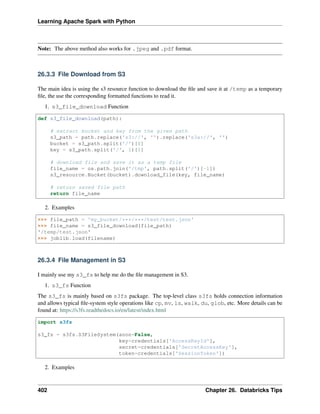 Learning Apache Spark with Python
Note: The above method also works for .jpeg and .pdf format.
26.3.3 File Download from S3
The main idea is using the s3 resource function to download the file and save it at /temp as a temporary
file, the use the corresponding formatted functions to read it.
1. s3_file_download Function
def s3_file_download(path):
# extract bucket and key from the given path
s3_path = path.replace('s3://', '').replace('s3a://', '')
bucket = s3_path.split('/')[0]
key = s3_path.split('/', 1)[1]
# download file and save it as a temp file
file_name = os.path.join('/tmp', path.split('/')[-1])
s3_resource.Bucket(bucket).download_file(key, file_name)
# return saved file path
return file_name
2. Examples
>>> file_path = 'my_bucket/***/***/test/test.json'
>>> file_name = s3_file_download(file_path)
'/temp/test.json'
>>> joblib.load(filename)
26.3.4 File Management in S3
I mainly use my s3_fs to help me do the file management in S3.
1. s3_fs Function
The s3_fs is mainly based on s3fs package. The top-level class s3fs holds connection information
and allows typical file-system style operations like cp, mv, ls, walk, du, glob, etc. More details can be
found at: https://s3fs.readthedocs.io/en/latest/index.html
import s3fs
s3_fs = s3fs.S3FileSystem(anon=False,
key=credentials['AccessKeyId'],
secret=credentials['SecretAccessKey'],
token=credentials['SessionToken'])
2. Examples
402 Chapter 26. Databricks Tips
 