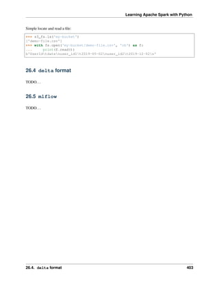 Learning Apache Spark with Python
Simple locate and read a file:
>>> s3_fs.ls('my-bucket')
['demo-file.csv']
>>> with fs.open('my-bucket/demo-file.csv', 'rb') as f:
... print(f.read())
b'UserIdtdatenuser_id1t2019-05-02nuser_id2t2019-12-02n'
26.4 delta format
TODO...
26.5 mlflow
TODO...
26.4. delta format 403
 