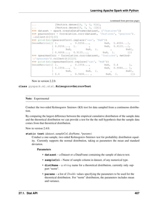 Learning Apache Spark with Python
(continued from previous page)
... [Vectors.dense([6, 7, 0, 8])],
... [Vectors.dense([9, 0, 0, 1])]]
>>> dataset = spark.createDataFrame(dataset, ['features'])
>>> pearsonCorr = Correlation.corr(dataset, 'features', 'pearson').
˓
→collect()[0][0]
>>> print(str(pearsonCorr).replace('nan', 'NaN'))
DenseMatrix([[ 1. , 0.0556..., NaN, 0.4004...],
[ 0.0556..., 1. , NaN, 0.9135...],
[ NaN, NaN, 1. , NaN],
[ 0.4004..., 0.9135..., NaN, 1. ]])
>>> spearmanCorr = Correlation.corr(dataset, 'features', method=
˓
→'spearman').collect()[0][0]
>>> print(str(spearmanCorr).replace('nan', 'NaN'))
DenseMatrix([[ 1. , 0.1054..., NaN, 0.4 ],
[ 0.1054..., 1. , NaN, 0.9486... ],
[ NaN, NaN, 1. , NaN],
[ 0.4 , 0.9486... , NaN, 1. ]])
New in version 2.2.0.
class pyspark.ml.stat.KolmogorovSmirnovTest
Note: Experimental
Conduct the two-sided Kolmogorov Smirnov (KS) test for data sampled from a continuous distribu-
tion.
By comparing the largest difference between the empirical cumulative distribution of the sample data
and the theoretical distribution we can provide a test for the the null hypothesis that the sample data
comes from that theoretical distribution.
New in version 2.4.0.
static test(dataset, sampleCol, distName, *params)
Conduct a one-sample, two-sided Kolmogorov-Smirnov test for probability distribution equal-
ity. Currently supports the normal distribution, taking as parameters the mean and standard
deviation.
Parameters
• dataset – a Dataset or a DataFrame containing the sample of data to test.
• sampleCol – Name of sample column in dataset, of any numerical type.
• distName – a 𝑠𝑡𝑟𝑖𝑛𝑔 name for a theoretical distribution, currently only sup-
port “norm”.
• params – a list of 𝐷𝑜𝑢𝑏𝑙𝑒 values specifying the parameters to be used for the
theoretical distribution. For “norm” distribution, the parameters includes mean
and variance.
27.1. Stat API 407
 
