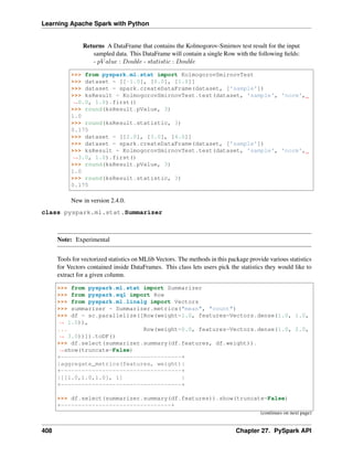 Learning Apache Spark with Python
Returns A DataFrame that contains the Kolmogorov-Smirnov test result for the input
sampled data. This DataFrame will contain a single Row with the following fields:
- 𝑝𝑉 𝑎𝑙𝑢𝑒 : 𝐷𝑜𝑢𝑏𝑙𝑒 - 𝑠𝑡𝑎𝑡𝑖𝑠𝑡𝑖𝑐 : 𝐷𝑜𝑢𝑏𝑙𝑒
>>> from pyspark.ml.stat import KolmogorovSmirnovTest
>>> dataset = [[-1.0], [0.0], [1.0]]
>>> dataset = spark.createDataFrame(dataset, ['sample'])
>>> ksResult = KolmogorovSmirnovTest.test(dataset, 'sample', 'norm',
˓
→0.0, 1.0).first()
>>> round(ksResult.pValue, 3)
1.0
>>> round(ksResult.statistic, 3)
0.175
>>> dataset = [[2.0], [3.0], [4.0]]
>>> dataset = spark.createDataFrame(dataset, ['sample'])
>>> ksResult = KolmogorovSmirnovTest.test(dataset, 'sample', 'norm',
˓
→3.0, 1.0).first()
>>> round(ksResult.pValue, 3)
1.0
>>> round(ksResult.statistic, 3)
0.175
New in version 2.4.0.
class pyspark.ml.stat.Summarizer
Note: Experimental
Tools for vectorized statistics on MLlib Vectors. The methods in this package provide various statistics
for Vectors contained inside DataFrames. This class lets users pick the statistics they would like to
extract for a given column.
>>> from pyspark.ml.stat import Summarizer
>>> from pyspark.sql import Row
>>> from pyspark.ml.linalg import Vectors
>>> summarizer = Summarizer.metrics("mean", "count")
>>> df = sc.parallelize([Row(weight=1.0, features=Vectors.dense(1.0, 1.0,
˓
→ 1.0)),
... Row(weight=0.0, features=Vectors.dense(1.0, 2.0,
˓
→ 3.0))]).toDF()
>>> df.select(summarizer.summary(df.features, df.weight)).
˓
→show(truncate=False)
+-----------------------------------+
|aggregate_metrics(features, weight)|
+-----------------------------------+
|[[1.0,1.0,1.0], 1] |
+-----------------------------------+
>>> df.select(summarizer.summary(df.features)).show(truncate=False)
+--------------------------------+
(continues on next page)
408 Chapter 27. PySpark API
 