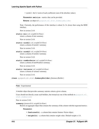 Learning Apache Spark with Python
• normL1: the L1 norm of each coefficient (sum of the absolute values).
Parameters metrics – metrics that can be provided.
Returns an object of pyspark.ml.stat.SummaryBuilder
Note: Currently, the performance of this interface is about 2x~3x slower then using the RDD
interface.
New in version 2.4.0.
static min(col, weightCol=None)
return a column of min summary
New in version 2.4.0.
static normL1(col, weightCol=None)
return a column of normL1 summary
New in version 2.4.0.
static normL2(col, weightCol=None)
return a column of normL2 summary
New in version 2.4.0.
static numNonZeros(col, weightCol=None)
return a column of numNonZero summary
New in version 2.4.0.
static variance(col, weightCol=None)
return a column of variance summary
New in version 2.4.0.
class pyspark.ml.stat.SummaryBuilder(jSummaryBuilder)
Note: Experimental
A builder object that provides summary statistics about a given column.
Users should not directly create such builders, but instead use one of the methods in pyspark.ml.
stat.Summarizer
New in version 2.4.0.
summary(featuresCol, weightCol=None)
Returns an aggregate object that contains the summary of the column with the requested metrics.
Parameters
• featuresCol – a column that contains features Vector object.
• weightCol – a column that contains weight value. Default weight is 1.0.
410 Chapter 27. PySpark API
 