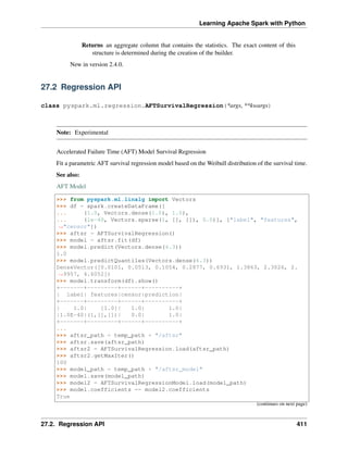 Learning Apache Spark with Python
Returns an aggregate column that contains the statistics. The exact content of this
structure is determined during the creation of the builder.
New in version 2.4.0.
27.2 Regression API
class pyspark.ml.regression.AFTSurvivalRegression(*args, **kwargs)
Note: Experimental
Accelerated Failure Time (AFT) Model Survival Regression
Fit a parametric AFT survival regression model based on the Weibull distribution of the survival time.
See also:
AFT Model
>>> from pyspark.ml.linalg import Vectors
>>> df = spark.createDataFrame([
... (1.0, Vectors.dense(1.0), 1.0),
... (1e-40, Vectors.sparse(1, [], []), 0.0)], ["label", "features",
˓
→"censor"])
>>> aftsr = AFTSurvivalRegression()
>>> model = aftsr.fit(df)
>>> model.predict(Vectors.dense(6.3))
1.0
>>> model.predictQuantiles(Vectors.dense(6.3))
DenseVector([0.0101, 0.0513, 0.1054, 0.2877, 0.6931, 1.3863, 2.3026, 2.
˓
→9957, 4.6052])
>>> model.transform(df).show()
+-------+---------+------+----------+
| label| features|censor|prediction|
+-------+---------+------+----------+
| 1.0| [1.0]| 1.0| 1.0|
|1.0E-40|(1,[],[])| 0.0| 1.0|
+-------+---------+------+----------+
...
>>> aftsr_path = temp_path + "/aftsr"
>>> aftsr.save(aftsr_path)
>>> aftsr2 = AFTSurvivalRegression.load(aftsr_path)
>>> aftsr2.getMaxIter()
100
>>> model_path = temp_path + "/aftsr_model"
>>> model.save(model_path)
>>> model2 = AFTSurvivalRegressionModel.load(model_path)
>>> model.coefficients == model2.coefficients
True
(continues on next page)
27.2. Regression API 411
 