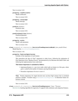 Learning Apache Spark with Python
New in version 1.6.0.
property coefficients
Model coefficients.
New in version 2.0.0.
property intercept
Model intercept.
New in version 1.6.0.
predict(features)
Predicted value
New in version 2.0.0.
predictQuantiles(features)
Predicted Quantiles
New in version 2.0.0.
property scale
Model scale parameter.
New in version 1.6.0.
class pyspark.ml.regression.DecisionTreeRegressionModel(java_model=None)
Model fitted by DecisionTreeRegressor.
New in version 1.4.0.
property featureImportances
Estimate of the importance of each feature.
This generalizes the idea of “Gini” importance to other losses, following the explanation of
Gini importance from “Random Forests” documentation by Leo Breiman and Adele Cutler, and
following the implementation from scikit-learn.
This feature importance is calculated as follows:
• importance(feature j) = sum (over nodes which split on feature j) of the gain, where
gain is scaled by the number of instances passing through node
• Normalize importances for tree to sum to 1.
Note: Feature importance for single decision trees can have high variance due to correlated
predictor variables. Consider using a RandomForestRegressor to determine feature im-
portance instead.
New in version 2.0.0.
class pyspark.ml.regression.DecisionTreeRegressor(*args, **kwargs)
Decision tree learning algorithm for regression. It supports both continuous and categorical features.
27.2. Regression API 413
 