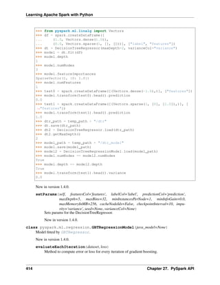 Learning Apache Spark with Python
>>> from pyspark.ml.linalg import Vectors
>>> df = spark.createDataFrame([
... (1.0, Vectors.dense(1.0)),
... (0.0, Vectors.sparse(1, [], []))], ["label", "features"])
>>> dt = DecisionTreeRegressor(maxDepth=2, varianceCol="variance")
>>> model = dt.fit(df)
>>> model.depth
1
>>> model.numNodes
3
>>> model.featureImportances
SparseVector(1, {0: 1.0})
>>> model.numFeatures
1
>>> test0 = spark.createDataFrame([(Vectors.dense(-1.0),)], ["features"])
>>> model.transform(test0).head().prediction
0.0
>>> test1 = spark.createDataFrame([(Vectors.sparse(1, [0], [1.0]),)], [
˓
→"features"])
>>> model.transform(test1).head().prediction
1.0
>>> dtr_path = temp_path + "/dtr"
>>> dt.save(dtr_path)
>>> dt2 = DecisionTreeRegressor.load(dtr_path)
>>> dt2.getMaxDepth()
2
>>> model_path = temp_path + "/dtr_model"
>>> model.save(model_path)
>>> model2 = DecisionTreeRegressionModel.load(model_path)
>>> model.numNodes == model2.numNodes
True
>>> model.depth == model2.depth
True
>>> model.transform(test1).head().variance
0.0
New in version 1.4.0.
setParams(self, featuresCol='features', labelCol='label', predictionCol='prediction',
maxDepth=5, maxBins=32, minInstancesPerNode=1, minInfoGain=0.0,
maxMemoryInMB=256, cacheNodeIds=False, checkpointInterval=10, impu-
rity='variance', seed=None, varianceCol=None)
Sets params for the DecisionTreeRegressor.
New in version 1.4.0.
class pyspark.ml.regression.GBTRegressionModel(java_model=None)
Model fitted by GBTRegressor.
New in version 1.4.0.
evaluateEachIteration(dataset, loss)
Method to compute error or loss for every iteration of gradient boosting.
414 Chapter 27. PySpark API
 