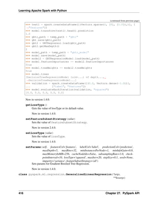 Learning Apache Spark with Python
(continued from previous page)
>>> test1 = spark.createDataFrame([(Vectors.sparse(1, [0], [1.0]),)], [
˓
→"features"])
>>> model.transform(test1).head().prediction
1.0
>>> gbtr_path = temp_path + "gbtr"
>>> gbt.save(gbtr_path)
>>> gbt2 = GBTRegressor.load(gbtr_path)
>>> gbt2.getMaxDepth()
2
>>> model_path = temp_path + "gbtr_model"
>>> model.save(model_path)
>>> model2 = GBTRegressionModel.load(model_path)
>>> model.featureImportances == model2.featureImportances
True
>>> model.treeWeights == model2.treeWeights
True
>>> model.trees
[DecisionTreeRegressionModel (uid=...) of depth...,
˓
→DecisionTreeRegressionModel...]
>>> validation = spark.createDataFrame([(0.0, Vectors.dense(-1.0))],
... ["label", "features"])
>>> model.evaluateEachIteration(validation, "squared")
[0.0, 0.0, 0.0, 0.0, 0.0]
New in version 1.4.0.
getLossType()
Gets the value of lossType or its default value.
New in version 1.4.0.
setFeatureSubsetStrategy(value)
Sets the value of featureSubsetStrategy.
New in version 2.4.0.
setLossType(value)
Sets the value of lossType.
New in version 1.4.0.
setParams(self, featuresCol='features', labelCol='label', predictionCol='prediction',
maxDepth=5, maxBins=32, minInstancesPerNode=1, minInfoGain=0.0,
maxMemoryInMB=256, cacheNodeIds=False, subsamplingRate=1.0, check-
pointInterval=10, lossType='squared', maxIter=20, stepSize=0.1, seed=None,
impurity='variance', featureSubsetStrategy='all')
Sets params for Gradient Boosted Tree Regression.
New in version 1.4.0.
class pyspark.ml.regression.GeneralizedLinearRegression(*args,
**kwargs)
416 Chapter 27. PySpark API
 