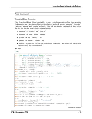 Learning Apache Spark with Python
Note: Experimental
Generalized Linear Regression.
Fit a Generalized Linear Model specified by giving a symbolic description of the linear predictor
(link function) and a description of the error distribution (family). It supports “gaussian”, “binomial”,
“poisson”, “gamma” and “tweedie” as family. Valid link functions for each family is listed below.
The first link function of each family is the default one.
• “gaussian” -> “identity”, “log”, “inverse”
• “binomial” -> “logit”, “probit”, “cloglog”
• “poisson” -> “log”, “identity”, “sqrt”
• “gamma” -> “inverse”, “identity”, “log”
• “tweedie” -> power link function specified through “linkPower”. The default link power in the
tweedie family is 1 - variancePower.
See also:
GLM
>>> from pyspark.ml.linalg import Vectors
>>> df = spark.createDataFrame([
... (1.0, Vectors.dense(0.0, 0.0)),
... (1.0, Vectors.dense(1.0, 2.0)),
... (2.0, Vectors.dense(0.0, 0.0)),
... (2.0, Vectors.dense(1.0, 1.0)),], ["label", "features"])
>>> glr = GeneralizedLinearRegression(family="gaussian", link="identity",
˓
→ linkPredictionCol="p")
>>> model = glr.fit(df)
>>> transformed = model.transform(df)
>>> abs(transformed.head().prediction - 1.5) < 0.001
True
>>> abs(transformed.head().p - 1.5) < 0.001
True
>>> model.coefficients
DenseVector([1.5..., -1.0...])
>>> model.numFeatures
2
>>> abs(model.intercept - 1.5) < 0.001
True
>>> glr_path = temp_path + "/glr"
>>> glr.save(glr_path)
>>> glr2 = GeneralizedLinearRegression.load(glr_path)
>>> glr.getFamily() == glr2.getFamily()
True
>>> model_path = temp_path + "/glr_model"
>>> model.save(model_path)
>>> model2 = GeneralizedLinearRegressionModel.load(model_path)
>>> model.intercept == model2.intercept
(continues on next page)
27.2. Regression API 417
 