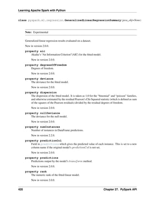 Learning Apache Spark with Python
class pyspark.ml.regression.GeneralizedLinearRegressionSummary(java_obj=None)
Note: Experimental
Generalized linear regression results evaluated on a dataset.
New in version 2.0.0.
property aic
Akaike’s “An Information Criterion”(AIC) for the fitted model.
New in version 2.0.0.
property degreesOfFreedom
Degrees of freedom.
New in version 2.0.0.
property deviance
The deviance for the fitted model.
New in version 2.0.0.
property dispersion
The dispersion of the fitted model. It is taken as 1.0 for the “binomial” and “poisson” families,
and otherwise estimated by the residual Pearson’s Chi-Squared statistic (which is defined as sum
of the squares of the Pearson residuals) divided by the residual degrees of freedom.
New in version 2.0.0.
property nullDeviance
The deviance for the null model.
New in version 2.0.0.
property numInstances
Number of instances in DataFrame predictions.
New in version 2.2.0.
property predictionCol
Field in predictions which gives the predicted value of each instance. This is set to a new
column name if the original model’s 𝑝𝑟𝑒𝑑𝑖𝑐𝑡𝑖𝑜𝑛𝐶𝑜𝑙 is not set.
New in version 2.0.0.
property predictions
Predictions output by the model’s 𝑡𝑟𝑎𝑛𝑠𝑓𝑜𝑟𝑚 method.
New in version 2.0.0.
property rank
The numeric rank of the fitted linear model.
New in version 2.0.0.
420 Chapter 27. PySpark API
 