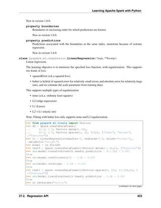 Learning Apache Spark with Python
New in version 1.6.0.
property boundaries
Boundaries in increasing order for which predictions are known.
New in version 1.6.0.
property predictions
Predictions associated with the boundaries at the same index, monotone because of isotonic
regression.
New in version 1.6.0.
class pyspark.ml.regression.LinearRegression(*args, **kwargs)
Linear regression.
The learning objective is to minimize the specified loss function, with regularization. This supports
two kinds of loss:
• squaredError (a.k.a squared loss)
• huber (a hybrid of squared error for relatively small errors and absolute error for relatively large
ones, and we estimate the scale parameter from training data)
This supports multiple types of regularization:
• none (a.k.a. ordinary least squares)
• L2 (ridge regression)
• L1 (Lasso)
• L2 + L1 (elastic net)
Note: Fitting with huber loss only supports none and L2 regularization.
>>> from pyspark.ml.linalg import Vectors
>>> df = spark.createDataFrame([
... (1.0, 2.0, Vectors.dense(1.0)),
... (0.0, 2.0, Vectors.sparse(1, [], []))], ["label", "weight",
˓
→"features"])
>>> lr = LinearRegression(maxIter=5, regParam=0.0, solver="normal",
˓
→weightCol="weight")
>>> model = lr.fit(df)
>>> test0 = spark.createDataFrame([(Vectors.dense(-1.0),)], ["features"])
>>> abs(model.transform(test0).head().prediction - (-1.0)) < 0.001
True
>>> abs(model.coefficients[0] - 1.0) < 0.001
True
>>> abs(model.intercept - 0.0) < 0.001
True
>>> test1 = spark.createDataFrame([(Vectors.sparse(1, [0], [1.0]),)], [
˓
→"features"])
>>> abs(model.transform(test1).head().prediction - 1.0) < 0.001
True
>>> lr.setParams("vector")
(continues on next page)
27.2. Regression API 423
 