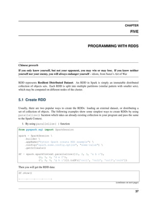 CHAPTER
FIVE
PROGRAMMING WITH RDDS
Chinese proverb
If you only know yourself, but not your opponent, you may win or may lose. If you know neither
yourself nor your enemy, you will always endanger yourself – idiom, from Sunzi’s Art of War
RDD represents Resilient Distributed Dataset. An RDD in Spark is simply an immutable distributed
collection of objects sets. Each RDD is split into multiple partitions (similar pattern with smaller sets),
which may be computed on different nodes of the cluster.
5.1 Create RDD
Usually, there are two popular ways to create the RDDs: loading an external dataset, or distributing a
set of collection of objects. The following examples show some simplest ways to create RDDs by using
parallelize() fucntion which takes an already existing collection in your program and pass the same
to the Spark Context.
1. By using parallelize( ) function
from pyspark.sql import SparkSession
spark = SparkSession 
.builder 
.appName("Python Spark create RDD example") 
.config("spark.some.config.option", "some-value") 
.getOrCreate()
df = spark.sparkContext.parallelize([(1, 2, 3, 'a b c'),
(4, 5, 6, 'd e f'),
(7, 8, 9, 'g h i')]).toDF(['col1', 'col2', 'col3','col4'])
Then you will get the RDD data:
df.show()
+----+----+----+-----+
(continues on next page)
37
 