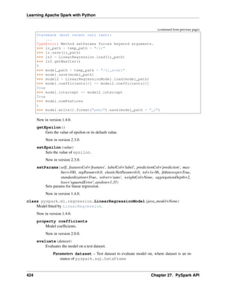 Learning Apache Spark with Python
(continued from previous page)
Traceback (most recent call last):
...
TypeError: Method setParams forces keyword arguments.
>>> lr_path = temp_path + "/lr"
>>> lr.save(lr_path)
>>> lr2 = LinearRegression.load(lr_path)
>>> lr2.getMaxIter()
5
>>> model_path = temp_path + "/lr_model"
>>> model.save(model_path)
>>> model2 = LinearRegressionModel.load(model_path)
>>> model.coefficients[0] == model2.coefficients[0]
True
>>> model.intercept == model2.intercept
True
>>> model.numFeatures
1
>>> model.write().format("pmml").save(model_path + "_2")
New in version 1.4.0.
getEpsilon()
Gets the value of epsilon or its default value.
New in version 2.3.0.
setEpsilon(value)
Sets the value of epsilon.
New in version 2.3.0.
setParams(self, featuresCol='features', labelCol='label', predictionCol='prediction', max-
Iter=100, regParam=0.0, elasticNetParam=0.0, tol=1e-06, fitIntercept=True,
standardization=True, solver='auto', weightCol=None, aggregationDepth=2,
loss='squaredError', epsilon=1.35)
Sets params for linear regression.
New in version 1.4.0.
class pyspark.ml.regression.LinearRegressionModel(java_model=None)
Model fitted by LinearRegression.
New in version 1.4.0.
property coefficients
Model coefficients.
New in version 2.0.0.
evaluate(dataset)
Evaluates the model on a test dataset.
Parameters dataset – Test dataset to evaluate model on, where dataset is an in-
stance of pyspark.sql.DataFrame
424 Chapter 27. PySpark API
 