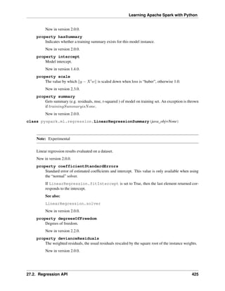 Learning Apache Spark with Python
New in version 2.0.0.
property hasSummary
Indicates whether a training summary exists for this model instance.
New in version 2.0.0.
property intercept
Model intercept.
New in version 1.4.0.
property scale
The value by which ‖𝑦 − 𝑋′𝑤‖ is scaled down when loss is “huber”, otherwise 1.0.
New in version 2.3.0.
property summary
Gets summary (e.g. residuals, mse, r-squared ) of model on training set. An exception is thrown
if 𝑡𝑟𝑎𝑖𝑛𝑖𝑛𝑔𝑆𝑢𝑚𝑚𝑎𝑟𝑦𝑖𝑠𝑁𝑜𝑛𝑒.
New in version 2.0.0.
class pyspark.ml.regression.LinearRegressionSummary(java_obj=None)
Note: Experimental
Linear regression results evaluated on a dataset.
New in version 2.0.0.
property coefficientStandardErrors
Standard error of estimated coefficients and intercept. This value is only available when using
the “normal” solver.
If LinearRegression.fitIntercept is set to True, then the last element returned cor-
responds to the intercept.
See also:
LinearRegression.solver
New in version 2.0.0.
property degreesOfFreedom
Degrees of freedom.
New in version 2.2.0.
property devianceResiduals
The weighted residuals, the usual residuals rescaled by the square root of the instance weights.
New in version 2.0.0.
27.2. Regression API 425
 