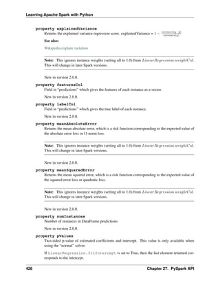Learning Apache Spark with Python
property explainedVariance
Returns the explained variance regression score. explainedVariance = 1 − 𝑣𝑎𝑟𝑖𝑎𝑛𝑐𝑒(𝑦−^
𝑦)
𝑣𝑎𝑟𝑖𝑎𝑛𝑐𝑒(𝑦)
See also:
Wikipedia explain variation
Note: This ignores instance weights (setting all to 1.0) from 𝐿𝑖𝑛𝑒𝑎𝑟𝑅𝑒𝑔𝑟𝑒𝑠𝑠𝑖𝑜𝑛.𝑤𝑒𝑖𝑔ℎ𝑡𝐶𝑜𝑙.
This will change in later Spark versions.
New in version 2.0.0.
property featuresCol
Field in “predictions” which gives the features of each instance as a vector.
New in version 2.0.0.
property labelCol
Field in “predictions” which gives the true label of each instance.
New in version 2.0.0.
property meanAbsoluteError
Returns the mean absolute error, which is a risk function corresponding to the expected value of
the absolute error loss or l1-norm loss.
Note: This ignores instance weights (setting all to 1.0) from 𝐿𝑖𝑛𝑒𝑎𝑟𝑅𝑒𝑔𝑟𝑒𝑠𝑠𝑖𝑜𝑛.𝑤𝑒𝑖𝑔ℎ𝑡𝐶𝑜𝑙.
This will change in later Spark versions.
New in version 2.0.0.
property meanSquaredError
Returns the mean squared error, which is a risk function corresponding to the expected value of
the squared error loss or quadratic loss.
Note: This ignores instance weights (setting all to 1.0) from 𝐿𝑖𝑛𝑒𝑎𝑟𝑅𝑒𝑔𝑟𝑒𝑠𝑠𝑖𝑜𝑛.𝑤𝑒𝑖𝑔ℎ𝑡𝐶𝑜𝑙.
This will change in later Spark versions.
New in version 2.0.0.
property numInstances
Number of instances in DataFrame predictions
New in version 2.0.0.
property pValues
Two-sided p-value of estimated coefficients and intercept. This value is only available when
using the “normal” solver.
If LinearRegression.fitIntercept is set to True, then the last element returned cor-
responds to the intercept.
426 Chapter 27. PySpark API
 