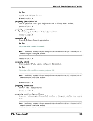 Learning Apache Spark with Python
See also:
LinearRegression.solver
New in version 2.0.0.
property predictionCol
Field in “predictions” which gives the predicted value of the label at each instance.
New in version 2.0.0.
property predictions
Dataframe outputted by the model’s 𝑡𝑟𝑎𝑛𝑠𝑓𝑜𝑟𝑚 method.
New in version 2.0.0.
property r2
Returns R^2, the coefficient of determination.
See also:
Wikipedia coefficient of determination
Note: This ignores instance weights (setting all to 1.0) from 𝐿𝑖𝑛𝑒𝑎𝑟𝑅𝑒𝑔𝑟𝑒𝑠𝑠𝑖𝑜𝑛.𝑤𝑒𝑖𝑔ℎ𝑡𝐶𝑜𝑙.
This will change in later Spark versions.
New in version 2.0.0.
property r2adj
Returns Adjusted R^2, the adjusted coefficient of determination.
See also:
Wikipedia coefficient of determination, Adjusted R^2
Note: This ignores instance weights (setting all to 1.0) from 𝐿𝑖𝑛𝑒𝑎𝑟𝑅𝑒𝑔𝑟𝑒𝑠𝑠𝑖𝑜𝑛.𝑤𝑒𝑖𝑔ℎ𝑡𝐶𝑜𝑙.
This will change in later Spark versions.
New in version 2.4.0.
property residuals
Residuals (label - predicted value)
New in version 2.0.0.
property rootMeanSquaredError
Returns the root mean squared error, which is defined as the square root of the mean squared
error.
Note: This ignores instance weights (setting all to 1.0) from 𝐿𝑖𝑛𝑒𝑎𝑟𝑅𝑒𝑔𝑟𝑒𝑠𝑠𝑖𝑜𝑛.𝑤𝑒𝑖𝑔ℎ𝑡𝐶𝑜𝑙.
This will change in later Spark versions.
27.2. Regression API 427
 