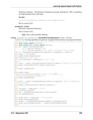 Learning Apache Spark with Python
Tibshirani, Friedman. “The Elements of Statistical Learning, 2nd Edition.” 2001.) and follows
the implementation from scikit-learn.
See also:
DecisionTreeRegressionModel.featureImportances
New in version 2.0.0.
property trees
These have null parent Estimators.
New in version 2.0.0.
Type Trees in this ensemble. Warning
class pyspark.ml.regression.RandomForestRegressor(*args, **kwargs)
Random Forest learning algorithm for regression. It supports both continuous and categorical features.
>>> from numpy import allclose
>>> from pyspark.ml.linalg import Vectors
>>> df = spark.createDataFrame([
... (1.0, Vectors.dense(1.0)),
... (0.0, Vectors.sparse(1, [], []))], ["label", "features"])
>>> rf = RandomForestRegressor(numTrees=2, maxDepth=2, seed=42)
>>> model = rf.fit(df)
>>> model.featureImportances
SparseVector(1, {0: 1.0})
>>> allclose(model.treeWeights, [1.0, 1.0])
True
>>> test0 = spark.createDataFrame([(Vectors.dense(-1.0),)], ["features"])
>>> model.transform(test0).head().prediction
0.0
>>> model.numFeatures
1
>>> model.trees
[DecisionTreeRegressionModel (uid=...) of depth...,
˓
→DecisionTreeRegressionModel...]
>>> model.getNumTrees
2
>>> test1 = spark.createDataFrame([(Vectors.sparse(1, [0], [1.0]),)], [
˓
→"features"])
>>> model.transform(test1).head().prediction
0.5
>>> rfr_path = temp_path + "/rfr"
>>> rf.save(rfr_path)
>>> rf2 = RandomForestRegressor.load(rfr_path)
>>> rf2.getNumTrees()
2
>>> model_path = temp_path + "/rfr_model"
>>> model.save(model_path)
>>> model2 = RandomForestRegressionModel.load(model_path)
>>> model.featureImportances == model2.featureImportances
True
27.2. Regression API 429
 