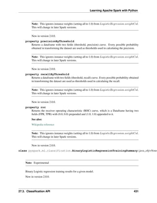 Learning Apache Spark with Python
Note: This ignores instance weights (setting all to 1.0) from 𝐿𝑜𝑔𝑖𝑠𝑡𝑖𝑐𝑅𝑒𝑔𝑟𝑒𝑠𝑠𝑖𝑜𝑛.𝑤𝑒𝑖𝑔ℎ𝑡𝐶𝑜𝑙.
This will change in later Spark versions.
New in version 2.0.0.
property precisionByThreshold
Returns a dataframe with two fields (threshold, precision) curve. Every possible probability
obtained in transforming the dataset are used as thresholds used in calculating the precision.
Note: This ignores instance weights (setting all to 1.0) from 𝐿𝑜𝑔𝑖𝑠𝑡𝑖𝑐𝑅𝑒𝑔𝑟𝑒𝑠𝑠𝑖𝑜𝑛.𝑤𝑒𝑖𝑔ℎ𝑡𝐶𝑜𝑙.
This will change in later Spark versions.
New in version 2.0.0.
property recallByThreshold
Returns a dataframe with two fields (threshold, recall) curve. Every possible probability obtained
in transforming the dataset are used as thresholds used in calculating the recall.
Note: This ignores instance weights (setting all to 1.0) from 𝐿𝑜𝑔𝑖𝑠𝑡𝑖𝑐𝑅𝑒𝑔𝑟𝑒𝑠𝑠𝑖𝑜𝑛.𝑤𝑒𝑖𝑔ℎ𝑡𝐶𝑜𝑙.
This will change in later Spark versions.
New in version 2.0.0.
property roc
Returns the receiver operating characteristic (ROC) curve, which is a Dataframe having two
fields (FPR, TPR) with (0.0, 0.0) prepended and (1.0, 1.0) appended to it.
See also:
Wikipedia reference
Note: This ignores instance weights (setting all to 1.0) from 𝐿𝑜𝑔𝑖𝑠𝑡𝑖𝑐𝑅𝑒𝑔𝑟𝑒𝑠𝑠𝑖𝑜𝑛.𝑤𝑒𝑖𝑔ℎ𝑡𝐶𝑜𝑙.
This will change in later Spark versions.
New in version 2.0.0.
class pyspark.ml.classification.BinaryLogisticRegressionTrainingSummary(java_obj=None)
Note: Experimental
Binary Logistic regression training results for a given model.
New in version 2.0.0.
27.3. Classification API 431
 