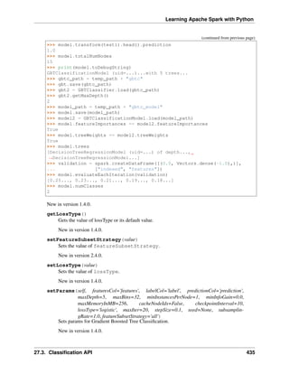 Learning Apache Spark with Python
(continued from previous page)
>>> model.transform(test1).head().prediction
1.0
>>> model.totalNumNodes
15
>>> print(model.toDebugString)
GBTClassificationModel (uid=...)...with 5 trees...
>>> gbtc_path = temp_path + "gbtc"
>>> gbt.save(gbtc_path)
>>> gbt2 = GBTClassifier.load(gbtc_path)
>>> gbt2.getMaxDepth()
2
>>> model_path = temp_path + "gbtc_model"
>>> model.save(model_path)
>>> model2 = GBTClassificationModel.load(model_path)
>>> model.featureImportances == model2.featureImportances
True
>>> model.treeWeights == model2.treeWeights
True
>>> model.trees
[DecisionTreeRegressionModel (uid=...) of depth...,
˓
→DecisionTreeRegressionModel...]
>>> validation = spark.createDataFrame([(0.0, Vectors.dense(-1.0),)],
... ["indexed", "features"])
>>> model.evaluateEachIteration(validation)
[0.25..., 0.23..., 0.21..., 0.19..., 0.18...]
>>> model.numClasses
2
New in version 1.4.0.
getLossType()
Gets the value of lossType or its default value.
New in version 1.4.0.
setFeatureSubsetStrategy(value)
Sets the value of featureSubsetStrategy.
New in version 2.4.0.
setLossType(value)
Sets the value of lossType.
New in version 1.4.0.
setParams(self, featuresCol='features', labelCol='label', predictionCol='prediction',
maxDepth=5, maxBins=32, minInstancesPerNode=1, minInfoGain=0.0,
maxMemoryInMB=256, cacheNodeIds=False, checkpointInterval=10,
lossType='logistic', maxIter=20, stepSize=0.1, seed=None, subsamplin-
gRate=1.0, featureSubsetStrategy='all')
Sets params for Gradient Boosted Tree Classification.
New in version 1.4.0.
27.3. Classification API 435
 