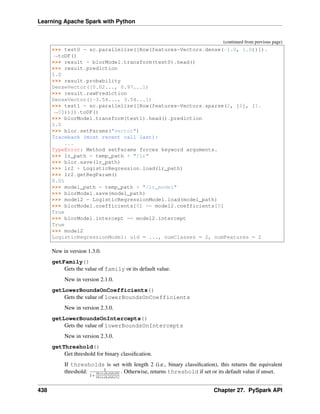 Learning Apache Spark with Python
(continued from previous page)
>>> test0 = sc.parallelize([Row(features=Vectors.dense(-1.0, 1.0))]).
˓
→toDF()
>>> result = blorModel.transform(test0).head()
>>> result.prediction
1.0
>>> result.probability
DenseVector([0.02..., 0.97...])
>>> result.rawPrediction
DenseVector([-3.54..., 3.54...])
>>> test1 = sc.parallelize([Row(features=Vectors.sparse(2, [0], [1.
˓
→0]))]).toDF()
>>> blorModel.transform(test1).head().prediction
1.0
>>> blor.setParams("vector")
Traceback (most recent call last):
...
TypeError: Method setParams forces keyword arguments.
>>> lr_path = temp_path + "/lr"
>>> blor.save(lr_path)
>>> lr2 = LogisticRegression.load(lr_path)
>>> lr2.getRegParam()
0.01
>>> model_path = temp_path + "/lr_model"
>>> blorModel.save(model_path)
>>> model2 = LogisticRegressionModel.load(model_path)
>>> blorModel.coefficients[0] == model2.coefficients[0]
True
>>> blorModel.intercept == model2.intercept
True
>>> model2
LogisticRegressionModel: uid = ..., numClasses = 2, numFeatures = 2
New in version 1.3.0.
getFamily()
Gets the value of family or its default value.
New in version 2.1.0.
getLowerBoundsOnCoefficients()
Gets the value of lowerBoundsOnCoefficients
New in version 2.3.0.
getLowerBoundsOnIntercepts()
Gets the value of lowerBoundsOnIntercepts
New in version 2.3.0.
getThreshold()
Get threshold for binary classification.
If thresholds is set with length 2 (i.e., binary classification), this returns the equivalent
threshold: 1
1+
𝑡ℎ𝑟𝑒𝑠ℎ𝑜𝑙𝑑𝑠(0)
𝑡ℎ𝑟𝑒𝑠ℎ𝑜𝑙𝑑𝑠(1)
. Otherwise, returns threshold if set or its default value if unset.
438 Chapter 27. PySpark API
 