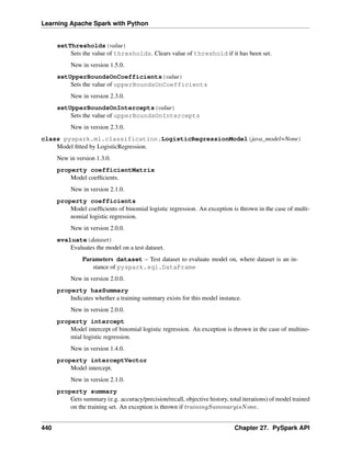 Learning Apache Spark with Python
setThresholds(value)
Sets the value of thresholds. Clears value of threshold if it has been set.
New in version 1.5.0.
setUpperBoundsOnCoefficients(value)
Sets the value of upperBoundsOnCoefficients
New in version 2.3.0.
setUpperBoundsOnIntercepts(value)
Sets the value of upperBoundsOnIntercepts
New in version 2.3.0.
class pyspark.ml.classification.LogisticRegressionModel(java_model=None)
Model fitted by LogisticRegression.
New in version 1.3.0.
property coefficientMatrix
Model coefficients.
New in version 2.1.0.
property coefficients
Model coefficients of binomial logistic regression. An exception is thrown in the case of multi-
nomial logistic regression.
New in version 2.0.0.
evaluate(dataset)
Evaluates the model on a test dataset.
Parameters dataset – Test dataset to evaluate model on, where dataset is an in-
stance of pyspark.sql.DataFrame
New in version 2.0.0.
property hasSummary
Indicates whether a training summary exists for this model instance.
New in version 2.0.0.
property intercept
Model intercept of binomial logistic regression. An exception is thrown in the case of multino-
mial logistic regression.
New in version 1.4.0.
property interceptVector
Model intercept.
New in version 2.1.0.
property summary
Gets summary (e.g. accuracy/precision/recall, objective history, total iterations) of model trained
on the training set. An exception is thrown if 𝑡𝑟𝑎𝑖𝑛𝑖𝑛𝑔𝑆𝑢𝑚𝑚𝑎𝑟𝑦𝑖𝑠𝑁𝑜𝑛𝑒.
440 Chapter 27. PySpark API
 