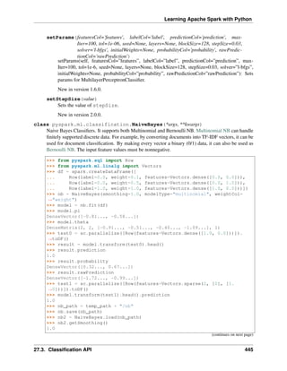 Learning Apache Spark with Python
setParams(featuresCol='features', labelCol='label', predictionCol='prediction', max-
Iter=100, tol=1e-06, seed=None, layers=None, blockSize=128, stepSize=0.03,
solver='l-bfgs', initialWeights=None, probabilityCol='probability', rawPredic-
tionCol='rawPrediction')
setParams(self, featuresCol=”features”, labelCol=”label”, predictionCol=”prediction”, max-
Iter=100, tol=1e-6, seed=None, layers=None, blockSize=128, stepSize=0.03, solver=”l-bfgs”,
initialWeights=None, probabilityCol=”probability”, rawPredictionCol=”rawPrediction”): Sets
params for MultilayerPerceptronClassifier.
New in version 1.6.0.
setStepSize(value)
Sets the value of stepSize.
New in version 2.0.0.
class pyspark.ml.classification.NaiveBayes(*args, **kwargs)
Naive Bayes Classifiers. It supports both Multinomial and Bernoulli NB. Multinomial NB can handle
finitely supported discrete data. For example, by converting documents into TF-IDF vectors, it can be
used for document classification. By making every vector a binary (0/1) data, it can also be used as
Bernoulli NB. The input feature values must be nonnegative.
>>> from pyspark.sql import Row
>>> from pyspark.ml.linalg import Vectors
>>> df = spark.createDataFrame([
... Row(label=0.0, weight=0.1, features=Vectors.dense([0.0, 0.0])),
... Row(label=0.0, weight=0.5, features=Vectors.dense([0.0, 1.0])),
... Row(label=1.0, weight=1.0, features=Vectors.dense([1.0, 0.0]))])
>>> nb = NaiveBayes(smoothing=1.0, modelType="multinomial", weightCol=
˓
→"weight")
>>> model = nb.fit(df)
>>> model.pi
DenseVector([-0.81..., -0.58...])
>>> model.theta
DenseMatrix(2, 2, [-0.91..., -0.51..., -0.40..., -1.09...], 1)
>>> test0 = sc.parallelize([Row(features=Vectors.dense([1.0, 0.0]))]).
˓
→toDF()
>>> result = model.transform(test0).head()
>>> result.prediction
1.0
>>> result.probability
DenseVector([0.32..., 0.67...])
>>> result.rawPrediction
DenseVector([-1.72..., -0.99...])
>>> test1 = sc.parallelize([Row(features=Vectors.sparse(2, [0], [1.
˓
→0]))]).toDF()
>>> model.transform(test1).head().prediction
1.0
>>> nb_path = temp_path + "/nb"
>>> nb.save(nb_path)
>>> nb2 = NaiveBayes.load(nb_path)
>>> nb2.getSmoothing()
1.0
(continues on next page)
27.3. Classification API 445
 