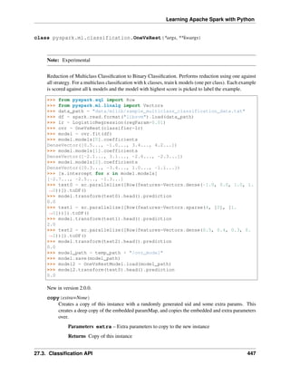 Learning Apache Spark with Python
class pyspark.ml.classification.OneVsRest(*args, **kwargs)
Note: Experimental
Reduction of Multiclass Classification to Binary Classification. Performs reduction using one against
all strategy. For a multiclass classification with k classes, train k models (one per class). Each example
is scored against all k models and the model with highest score is picked to label the example.
>>> from pyspark.sql import Row
>>> from pyspark.ml.linalg import Vectors
>>> data_path = "data/mllib/sample_multiclass_classification_data.txt"
>>> df = spark.read.format("libsvm").load(data_path)
>>> lr = LogisticRegression(regParam=0.01)
>>> ovr = OneVsRest(classifier=lr)
>>> model = ovr.fit(df)
>>> model.models[0].coefficients
DenseVector([0.5..., -1.0..., 3.4..., 4.2...])
>>> model.models[1].coefficients
DenseVector([-2.1..., 3.1..., -2.6..., -2.3...])
>>> model.models[2].coefficients
DenseVector([0.3..., -3.4..., 1.0..., -1.1...])
>>> [x.intercept for x in model.models]
[-2.7..., -2.5..., -1.3...]
>>> test0 = sc.parallelize([Row(features=Vectors.dense(-1.0, 0.0, 1.0, 1.
˓
→0))]).toDF()
>>> model.transform(test0).head().prediction
0.0
>>> test1 = sc.parallelize([Row(features=Vectors.sparse(4, [0], [1.
˓
→0]))]).toDF()
>>> model.transform(test1).head().prediction
2.0
>>> test2 = sc.parallelize([Row(features=Vectors.dense(0.5, 0.4, 0.3, 0.
˓
→2))]).toDF()
>>> model.transform(test2).head().prediction
0.0
>>> model_path = temp_path + "/ovr_model"
>>> model.save(model_path)
>>> model2 = OneVsRestModel.load(model_path)
>>> model2.transform(test0).head().prediction
0.0
New in version 2.0.0.
copy(extra=None)
Creates a copy of this instance with a randomly generated uid and some extra params. This
creates a deep copy of the embedded paramMap, and copies the embedded and extra parameters
over.
Parameters extra – Extra parameters to copy to the new instance
Returns Copy of this instance
27.3. Classification API 447
 