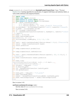Learning Apache Spark with Python
class pyspark.ml.classification.RandomForestClassifier(*args, **kwargs)
Random Forest learning algorithm for classification. It supports both binary and multiclass labels, as
well as both continuous and categorical features.
>>> import numpy
>>> from numpy import allclose
>>> from pyspark.ml.linalg import Vectors
>>> from pyspark.ml.feature import StringIndexer
>>> df = spark.createDataFrame([
... (1.0, Vectors.dense(1.0)),
... (0.0, Vectors.sparse(1, [], []))], ["label", "features"])
>>> stringIndexer = StringIndexer(inputCol="label", outputCol="indexed")
>>> si_model = stringIndexer.fit(df)
>>> td = si_model.transform(df)
>>> rf = RandomForestClassifier(numTrees=3, maxDepth=2, labelCol="indexed
˓
→", seed=42)
>>> model = rf.fit(td)
>>> model.featureImportances
SparseVector(1, {0: 1.0})
>>> allclose(model.treeWeights, [1.0, 1.0, 1.0])
True
>>> test0 = spark.createDataFrame([(Vectors.dense(-1.0),)], ["features"])
>>> result = model.transform(test0).head()
>>> result.prediction
0.0
>>> numpy.argmax(result.probability)
0
>>> numpy.argmax(result.rawPrediction)
0
>>> test1 = spark.createDataFrame([(Vectors.sparse(1, [0], [1.0]),)], [
˓
→"features"])
>>> model.transform(test1).head().prediction
1.0
>>> model.trees
[DecisionTreeClassificationModel (uid=...) of depth...,
˓
→DecisionTreeClassificationModel...]
>>> rfc_path = temp_path + "/rfc"
>>> rf.save(rfc_path)
>>> rf2 = RandomForestClassifier.load(rfc_path)
>>> rf2.getNumTrees()
3
>>> model_path = temp_path + "/rfc_model"
>>> model.save(model_path)
>>> model2 = RandomForestClassificationModel.load(model_path)
>>> model.featureImportances == model2.featureImportances
True
New in version 1.4.0.
setFeatureSubsetStrategy(value)
Sets the value of featureSubsetStrategy.
New in version 2.4.0.
27.3. Classification API 449
 