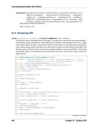 Learning Apache Spark with Python
setParams(self, featuresCol='features', labelCol='label', predictionCol='prediction', prob-
abilityCol='probability', rawPredictionCol='rawPrediction', maxDepth=5,
maxBins=32, minInstancesPerNode=1, minInfoGain=0.0, maxMemory-
InMB=256, cacheNodeIds=False, checkpointInterval=10, seed=None, impu-
rity='gini', numTrees=20, featureSubsetStrategy='auto', subsamplingRate=1.0)
Sets params for linear classification.
New in version 1.4.0.
27.4 Clustering API
class pyspark.ml.clustering.BisectingKMeans(*args, **kwargs)
A bisecting k-means algorithm based on the paper “A comparison of document clustering techniques”
by Steinbach, Karypis, and Kumar, with modification to fit Spark. The algorithm starts from a single
cluster that contains all points. Iteratively it finds divisible clusters on the bottom level and bisects
each of them using k-means, until there are 𝑘 leaf clusters in total or no leaf clusters are divisible. The
bisecting steps of clusters on the same level are grouped together to increase parallelism. If bisecting
all divisible clusters on the bottom level would result more than 𝑘 leaf clusters, larger clusters get
higher priority.
>>> from pyspark.ml.linalg import Vectors
>>> data = [(Vectors.dense([0.0, 0.0]),), (Vectors.dense([1.0, 1.0]),),
... (Vectors.dense([9.0, 8.0]),), (Vectors.dense([8.0, 9.0]),)]
>>> df = spark.createDataFrame(data, ["features"])
>>> bkm = BisectingKMeans(k=2, minDivisibleClusterSize=1.0)
>>> model = bkm.fit(df)
>>> centers = model.clusterCenters()
>>> len(centers)
2
>>> model.computeCost(df)
2.000...
>>> model.hasSummary
True
>>> summary = model.summary
>>> summary.k
2
>>> summary.clusterSizes
[2, 2]
>>> transformed = model.transform(df).select("features", "prediction")
>>> rows = transformed.collect()
>>> rows[0].prediction == rows[1].prediction
True
>>> rows[2].prediction == rows[3].prediction
True
>>> bkm_path = temp_path + "/bkm"
>>> bkm.save(bkm_path)
>>> bkm2 = BisectingKMeans.load(bkm_path)
>>> bkm2.getK()
2
>>> bkm2.getDistanceMeasure()
(continues on next page)
450 Chapter 27. PySpark API
 